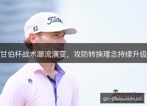 甘伯杯战术潮流演变,攻防转换理念持续升级 甘伯杯战术潮流演变,攻防转换理念持续升级
